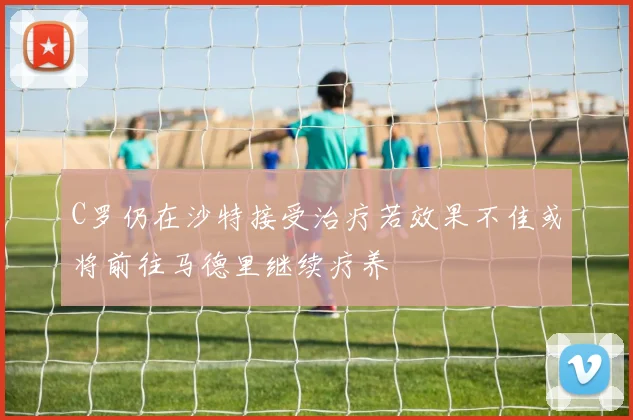 C罗仍在沙特接受治疗若效果不佳或将前往马德里继续疗养