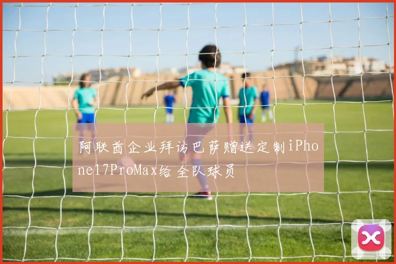阿联酋企业拜访巴萨赠送定制iPhone17ProMax给全队球员