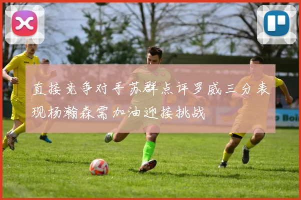 直接竞争对手苏群点评罗威三分表现杨瀚森需加油迎接挑战