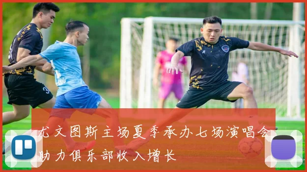 尤文图斯主场夏季承办七场演唱会助力俱乐部收入增长