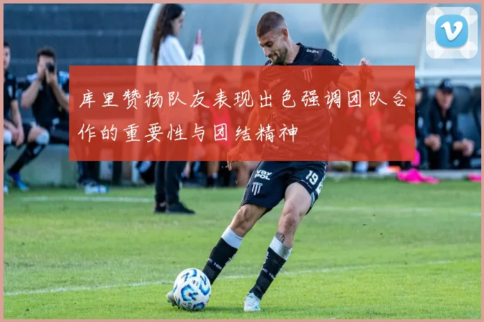 库里赞扬队友表现出色强调团队合作的重要性与团结精神
