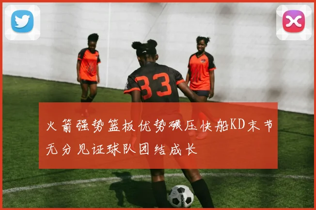 火箭强势篮板优势碾压快船KD末节无分见证球队团结成长