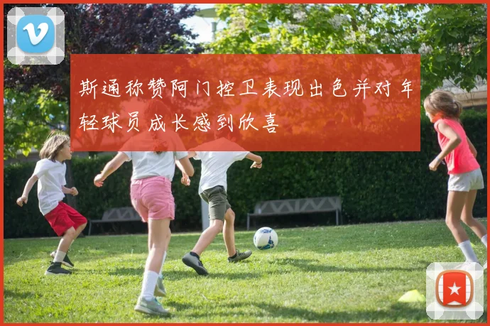 斯通称赞阿门控卫表现出色并对年轻球员成长感到欣喜