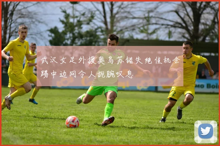 武汉女足外援奥乌苏错失绝佳机会踢中边网令人扼腕叹息