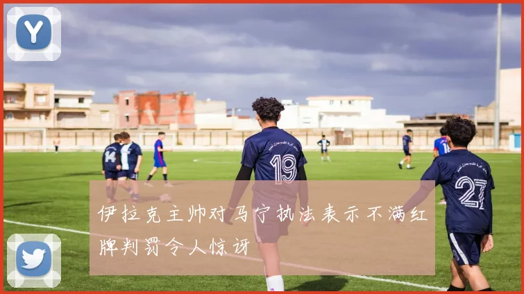 伊拉克主帅对马宁执法表示不满红牌判罚令人惊讶