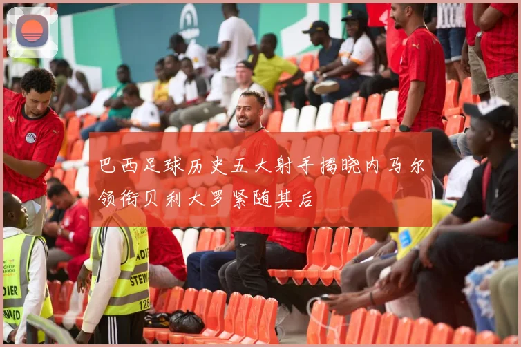 巴西足球历史五大射手揭晓内马尔领衔贝利大罗紧随其后
