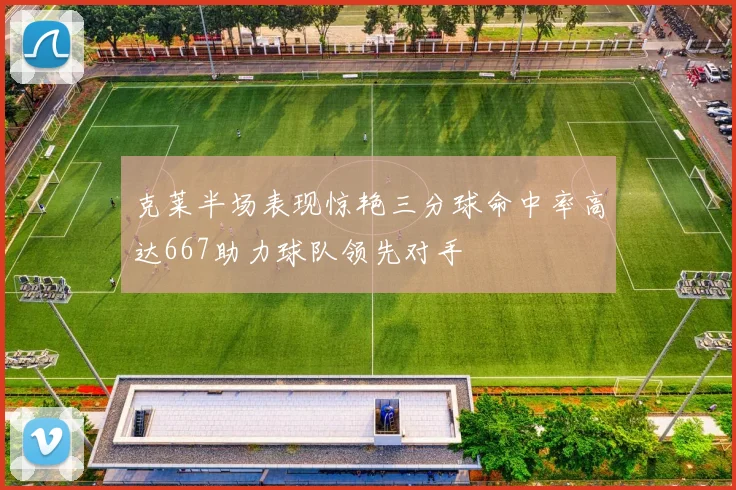 克莱半场表现惊艳三分球命中率高达667助力球队领先对手