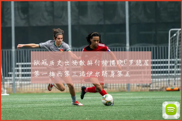 欧冠历史出场数排行榜揭晓C罗稳居第一梅西第三诺伊尔跻身第五