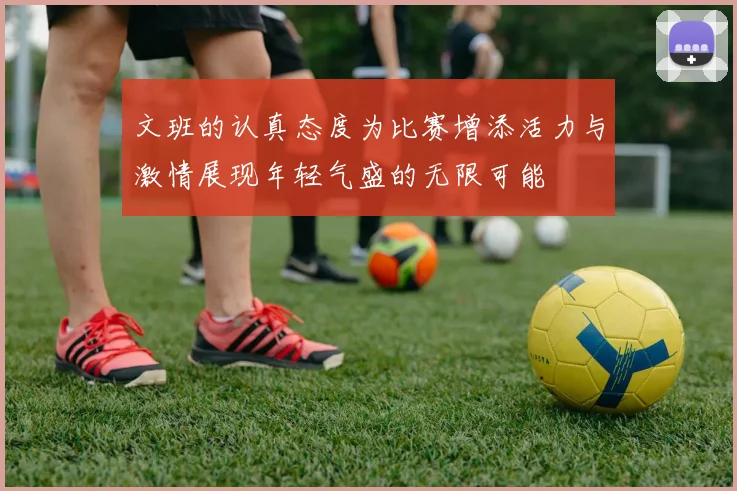 文班的认真态度为比赛增添活力与激情展现年轻气盛的无限可能