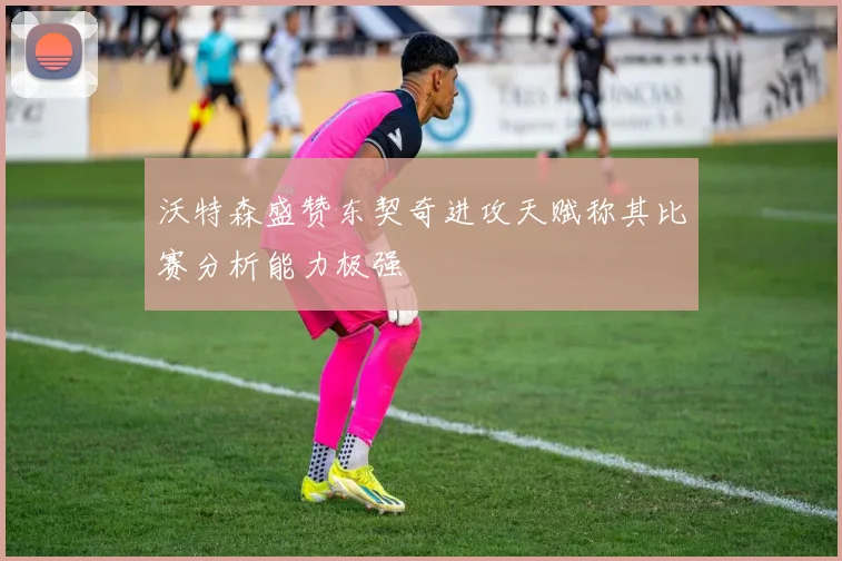 沃特森盛赞东契奇进攻天赋称其比赛分析能力极强