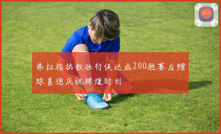 弗拉格执教独行侠达成200胜赛后赠球基德庆祝辉煌时刻