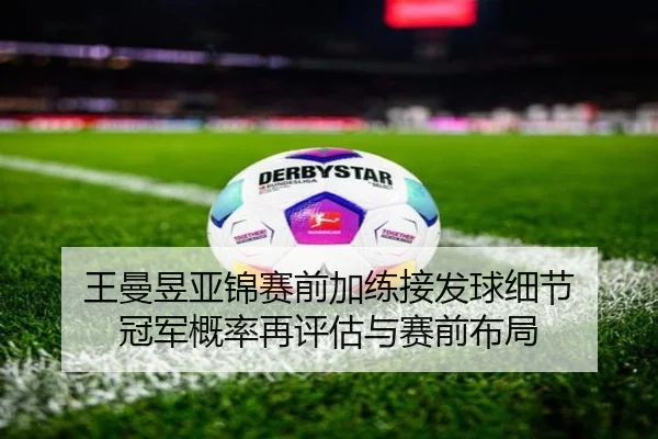 王曼昱亚锦赛前加练接发球细节 冠军概率再评估与赛前布局